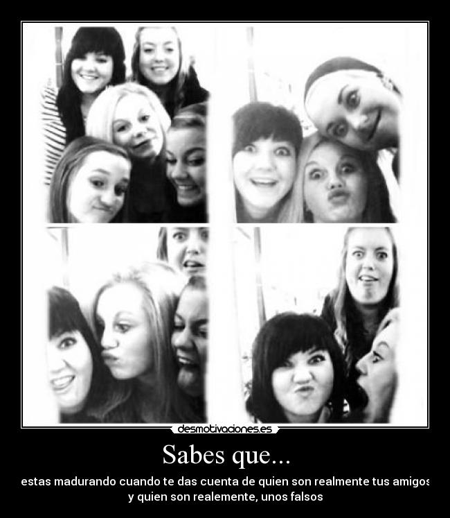 Sabes que... - estas madurando cuando te das cuenta de quien son realmente tus amigos
y quien son realemente, unos falsos