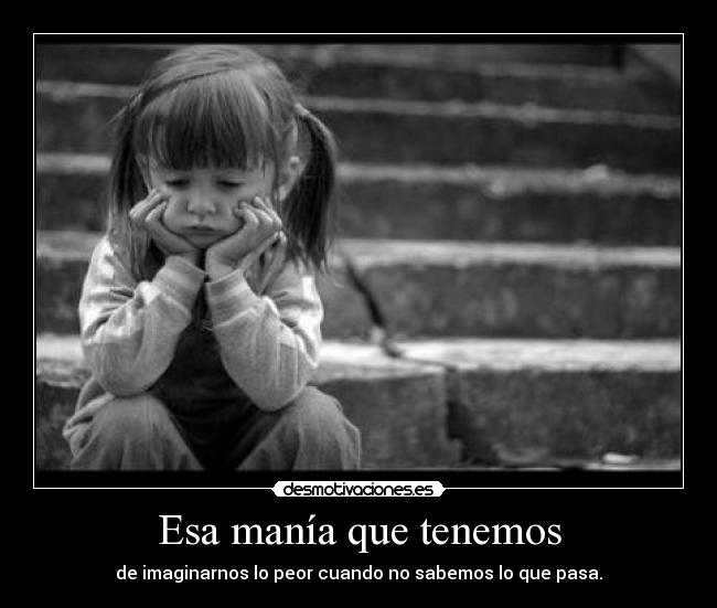 Esa manía que tenemos - de imaginarnos lo peor cuando no sabemos lo que pasa.