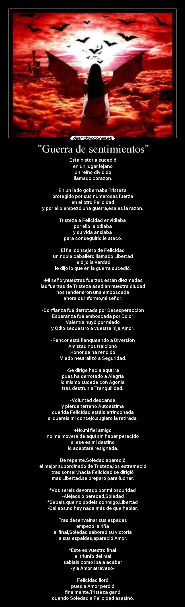 Guerra de sentimientos - Esta historia sucedió
en un lugar lejano
un reino dividido
llamado corazón.
En un lado gobernaba Tristeza
protegido por sus numerosas fuerza
en el otro Felicidad
y por ello empezó una guerra,esa es la razón.
Tristeza a Felicidad envidiaba
por ello le odiaba
y su vida ansiaba
para conseguirlo,le atacó.
El fiel consejero de Felicidad
un noble caballero,llamado Libertad
le dijo la verdad
le dijo lo que en la guerra sucedió.
-Mi señor,nuestras fuerzas están diezmadas
las fuerzas de Tristeza asedian nuestra ciudad
nos tenderieron una emboscada
ahora os informo,mi señor.
-Confianza fué derrotada por Desesperacción
Esperanza fué emboscada por Dolor
Valentía huyó por miedo
y Odio secuestró a vuestra hija,Amor.
-Rencor está flanqueando a Diversión
Amistad nos traicionó
Honor se ha rendido
Miedo neutralizó a Seguridad.
-Se dirige hacia aquí Ira
pues ha derrotado a Alegría
lo mismo sucede con Agonía
tras destruir a Tranquilidad.
-Voluntad descansa
y pierde terreno Autoestima
querida Felicidad,estáis arrinconada
si quereis mi consejo,sugiero la retirada.
+No,mi fiel amigo
no me moveré de aquí sin haber perecido
si ese es mi destino
lo aceptaré resignada.
De repente,Soledad apareció
el mejor subordinado de Tristeza,los estremeció
tras sonreír,hacia Felicidad se dirigió
mas Libertad,se preparó para luchar.
*Vos sereis devorado por mi oscuridad
-Alejaos o pereced,Soledad
*Sabeis que no podeis conmigo,Libertad
-Callaos,no hay nada más de que hablar.
Tras desenvainar sus espadas
empezó la riña
al final,Soledad saboreó su victoria
a sus espaldas,apareció Amor.
*Este es vuestro final
el triunfo del mal
sabiais como iba a acabar
-y a Amor atravesó-
Felicidad lloró
pues a Amor perdió
finalmente,Tristeza ganó
cuando Soledad a Felicidad asesinó.