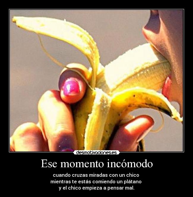 Ese momento incómodo - cuando cruzas miradas con un chico
mientras te estás comiendo un plátano
y el chico empieza a pensar mal.