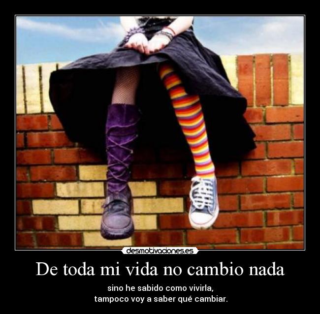 De toda mi vida no cambio nada - sino he sabido como vivirla,
 tampoco voy a saber qué cambiar.