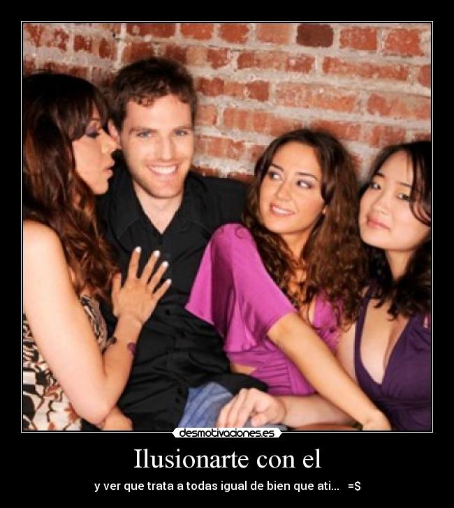 Ilusionarte con el - y ver que trata a todas igual de bien que ati... =$