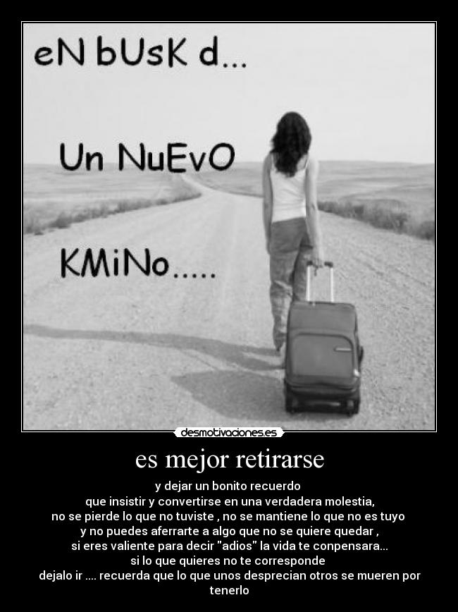es mejor retirarse - y dejar un bonito recuerdo
que insistir y convertirse en una verdadera molestia,
no se pierde lo que no tuviste , no se mantiene lo que no es tuyo
y no puedes aferrarte a algo que no se quiere quedar ,
si eres valiente para decir adios la vida te conpensara...
si lo que quieres no te corresponde
dejalo ir .... recuerda que lo que unos desprecian otros se mueren por tenerlo