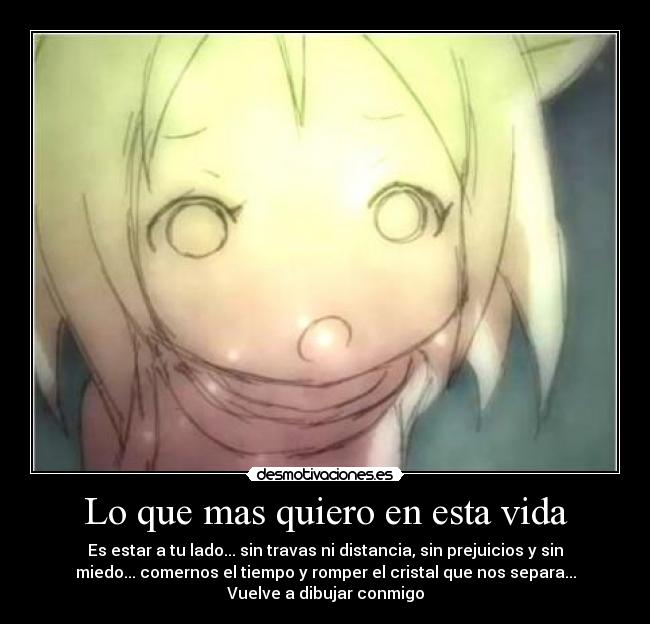 Lo que mas quiero en esta vida - Es estar a tu lado... sin travas ni distancia, sin prejuicios y sin
miedo... comernos el tiempo y romper el cristal que nos separa...
Vuelve a dibujar conmigo