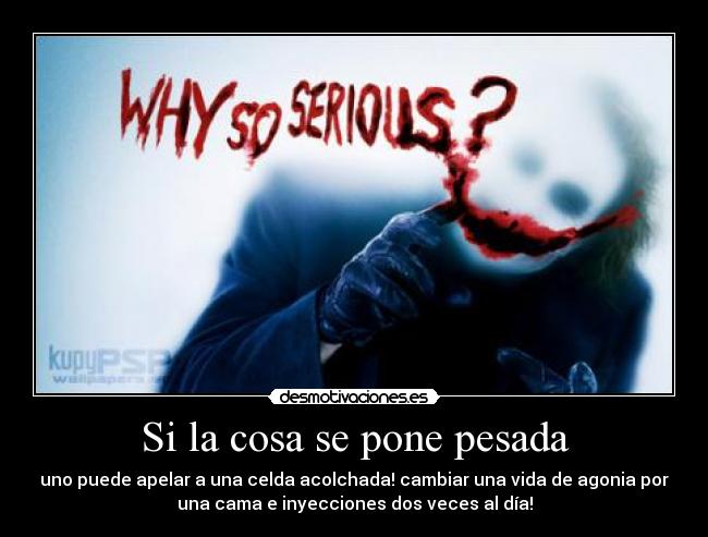 Si la cosa se pone pesada - uno puede apelar a una celda acolchada! cambiar una vida de agonia por
una cama e inyecciones dos veces al día!