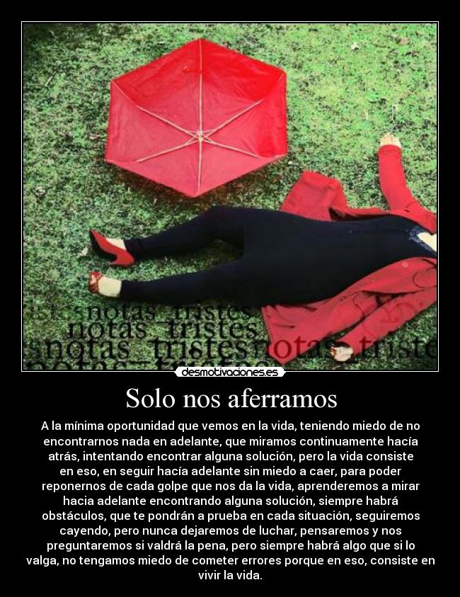 Solo nos aferramos - A la mínima oportunidad que vemos en la vida, teniendo miedo de no
encontrarnos nada en adelante, que miramos continuamente hacía
atrás, intentando encontrar alguna solución, pero la vida consiste
en eso, en seguir hacía adelante sin miedo a caer, para poder
reponernos de cada golpe que nos da la vida, aprenderemos a mirar
hacia adelante encontrando alguna solución, siempre habrá
obstáculos, que te pondrán a prueba en cada situación, seguiremos
cayendo, pero nunca dejaremos de luchar, pensaremos y nos
preguntaremos si valdrá la pena, pero siempre habrá algo que si lo
valga, no tengamos miedo de cometer errores porque en eso, consiste en
vivir la vida.
