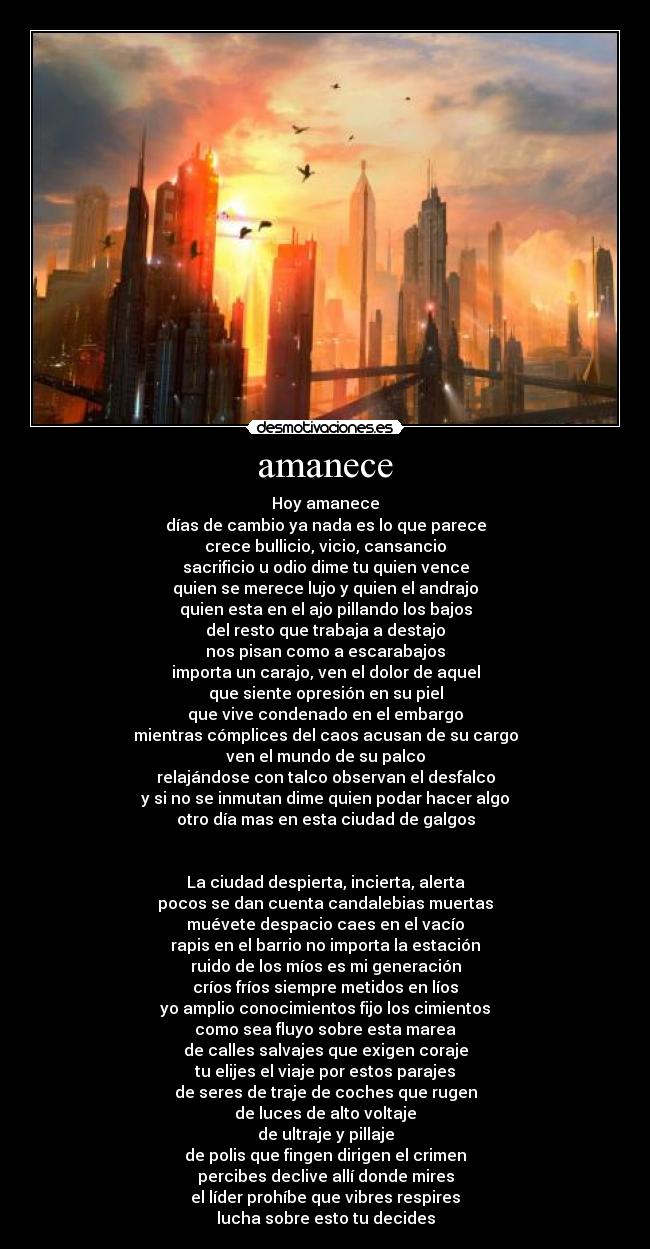 amanece - Hoy amanece
días de cambio ya nada es lo que parece
crece bullicio, vicio, cansancio
sacrificio u odio dime tu quien vence
quien se merece lujo y quien el andrajo
quien esta en el ajo pillando los bajos
del resto que trabaja a destajo
nos pisan como a escarabajos
importa un carajo, ven el dolor de aquel
que siente opresión en su piel
que vive condenado en el embargo
mientras cómplices del caos acusan de su cargo
ven el mundo de su palco
relajándose con talco observan el desfalco
y si no se inmutan dime quien podar hacer algo
otro día mas en esta ciudad de galgos


La ciudad despierta, incierta, alerta
pocos se dan cuenta candalebias muertas
muévete despacio caes en el vacío
rapis en el barrio no importa la estación
ruido de los míos es mi generación
críos fríos siempre metidos en líos
yo amplio conocimientos fijo los cimientos
como sea fluyo sobre esta marea
de calles salvajes que exigen coraje
tu elijes el viaje por estos parajes
de seres de traje de coches que rugen
de luces de alto voltaje
de ultraje y pillaje
de polis que fingen dirigen el crimen
percibes declive allí donde mires
el líder prohíbe que vibres respires
lucha sobre esto tu decides