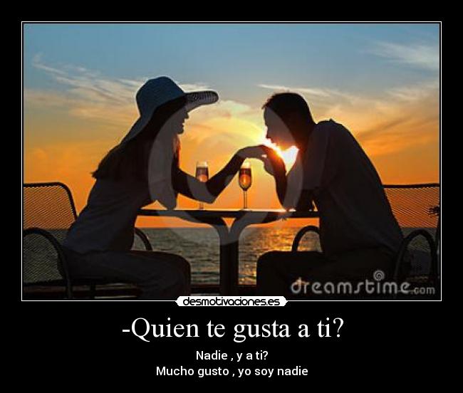-Quien te gusta a ti? - Nadie , y a ti?
Mucho gusto , yo soy nadie