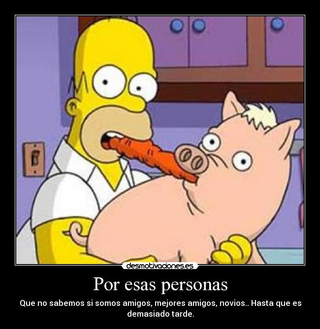 Por esas personas - Que no sabemos si somos amigos, mejores amigos, novios.. Hasta que es
demasiado tarde.