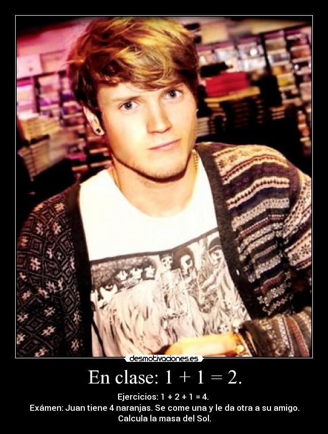 En clase: 1 + 1 = 2. - Ejercicios: 1 + 2 + 1 = 4.
Exámen: Juan tiene 4 naranjas. Se come una y le da otra a su amigo.
Calcula la masa del Sol.