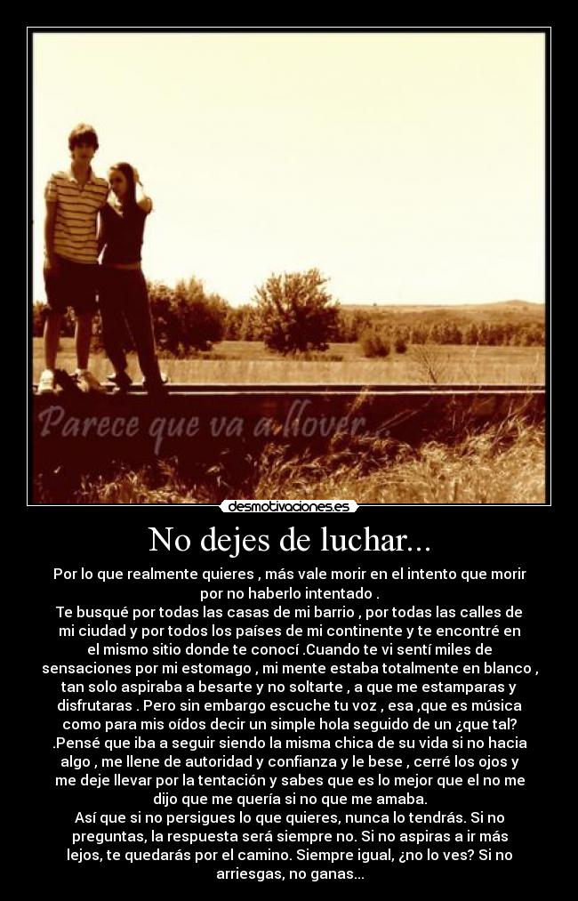 No dejes de luchar... - Por lo que realmente quieres , más vale morir en el intento que morir
por no haberlo intentado .
Te busqué por todas las casas de mi barrio , por todas las calles de
mi ciudad y por todos los países de mi continente y te encontré en
el mismo sitio donde te conocí .Cuando te vi sentí miles de
sensaciones por mi estomago , mi mente estaba totalmente en blanco ,
tan solo aspiraba a besarte y no soltarte , a que me estamparas y
disfrutaras . Pero sin embargo escuche tu voz , esa ,que es música
como para mis oídos decir un simple hola seguido de un ¿que tal?
.Pensé que iba a seguir siendo la misma chica de su vida si no hacia
algo , me llene de autoridad y confianza y le bese , cerré los ojos y
me deje llevar por la tentación y sabes que es lo mejor que el no me
dijo que me quería si no que me amaba.
Así que si no persigues lo que quieres, nunca lo tendrás. Si no
preguntas, la respuesta será siempre no. Si no aspiras a ir más
lejos, te quedarás por el camino. Siempre igual, ¿no lo ves? Si no
arriesgas, no ganas...