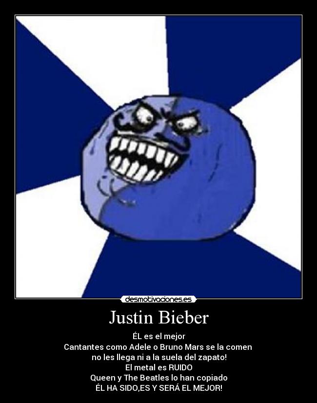 Justin Bieber - ÉL es el mejor
Cantantes como Adele o Bruno Mars se la comen
no les llega ni a la suela del zapato!
El metal es RUIDO
Queen y The Beatles lo han copiado
ÉL HA SIDO,ES Y SERÁ EL MEJOR!