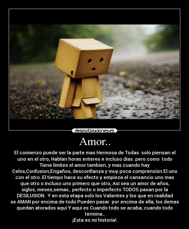 Amor.. - El comienzo puede ser la parte mas Hermosa de Todas solo piensan el
uno en el otro, Hablan horas enteres e incluso dias. pero como todo
Tiene limites el amor tambien, y mas cuando hay
Celos,Confusion,Engaños, desconfianza y muy poca comprensión El uno
con el otro..El tiempo hace su efecto y empieza el cansancio uno mas
que otro o incluso uno primero que otro, Así sea un amor de años,
siglos, meses,semas.. perfecto o imperfecto TODOS pasan por la
DESILUSION. Y en esta etapa solo los Valientes y los que en realidad
se AMAN por encima de todo Pueden pasar por encima de ella, los demas
quedan atorados aqui Y aqui es Cuando todo se acaba, cuando todo
termina..
¡Esta es mi historia!.