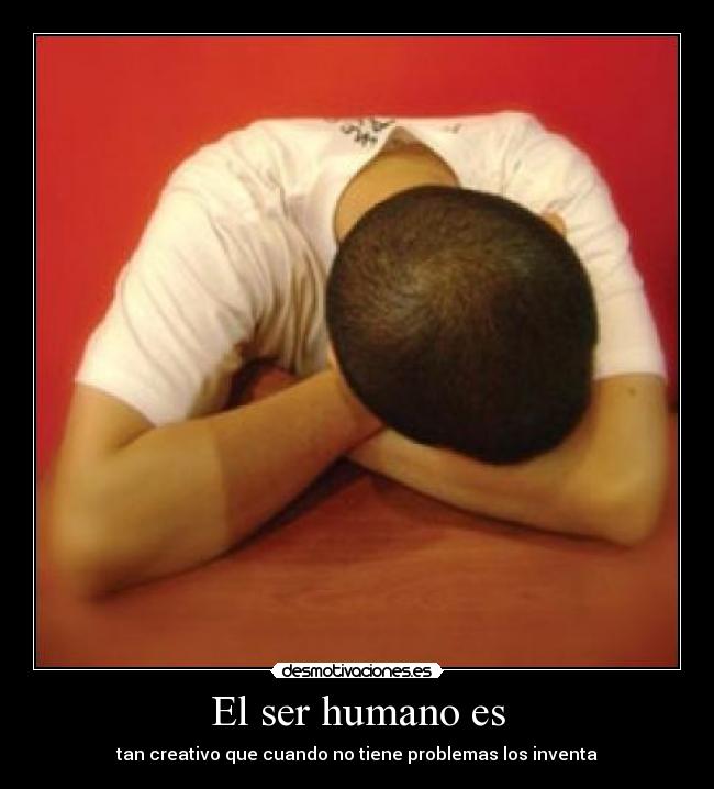 El ser humano es - tan creativo que cuando no tiene problemas los inventa
