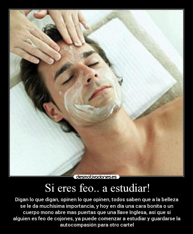 Si eres feo.. a estudiar! - Digan lo que digan, opinen lo que opinen, todos saben que a la belleza
se le da muchísima importancia, y hoy en día una cara bonita o un
cuerpo mono abre mas puertas que una llave Inglesa, así que si
alguien es feo de cojones, ya puede comenzar a estudiar y guardarse la
autocompasión para otro cartel