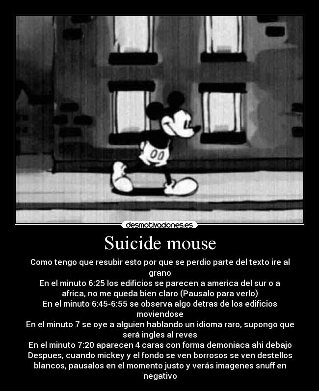 Suicide mouse - Como tengo que resubir esto por que se perdio parte del texto ire al
grano
En el minuto 6:25 los edificios se parecen a america del sur o a
africa, no me queda bien claro (Pausalo para verlo)
En el minuto 6:45-6:55 se observa algo detras de los edificios
moviendose
En el minuto 7 se oye a alguien hablando un idioma raro, supongo que
será ingles al reves
En el minuto 7:20 aparecen 4 caras con forma demoniaca ahi debajo
Despues, cuando mickey y el fondo se ven borrosos se ven destellos
blancos, pausalos en el momento justo y verás imagenes snuff en
negativo