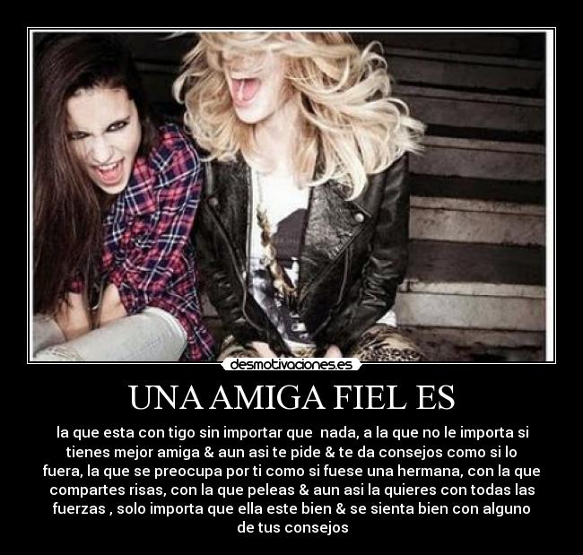 UNA AMIGA FIEL ES - la que esta con tigo sin importar que nada, a la que no le importa si
tienes mejor amiga & aun asi te pide & te da consejos como si lo
fuera, la que se preocupa por ti como si fuese una hermana, con la que
compartes risas, con la que peleas & aun asi la quieres con todas las
fuerzas , solo importa que ella este bien & se sienta bien con alguno
de tus consejos