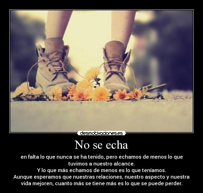 No se echa - en falta lo que nunca se ha tenido, pero echamos de menos lo que
tuvimos a nuestro alcance.
Y lo que más echamos de menos es lo que teníamos.
Aunque esperamos que nuestras relaciones, nuestro aspecto y nuestra
vida mejoren, cuanto más se tiene más es lo que se puede perder.