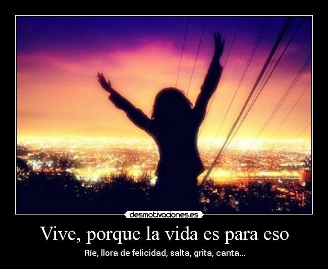 Vive, porque la vida es para eso - Ríe, llora de felicidad, salta, grita, canta...