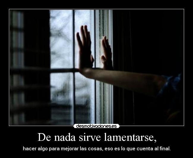 De nada sirve lamentarse, - hacer algo para mejorar las cosas, eso es lo que cuenta al final.