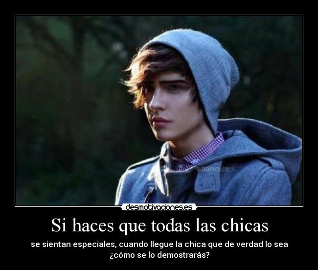 Si haces que todas las chicas - se sientan especiales, cuando llegue la chica que de verdad lo sea
¿cómo se lo demostrarás?