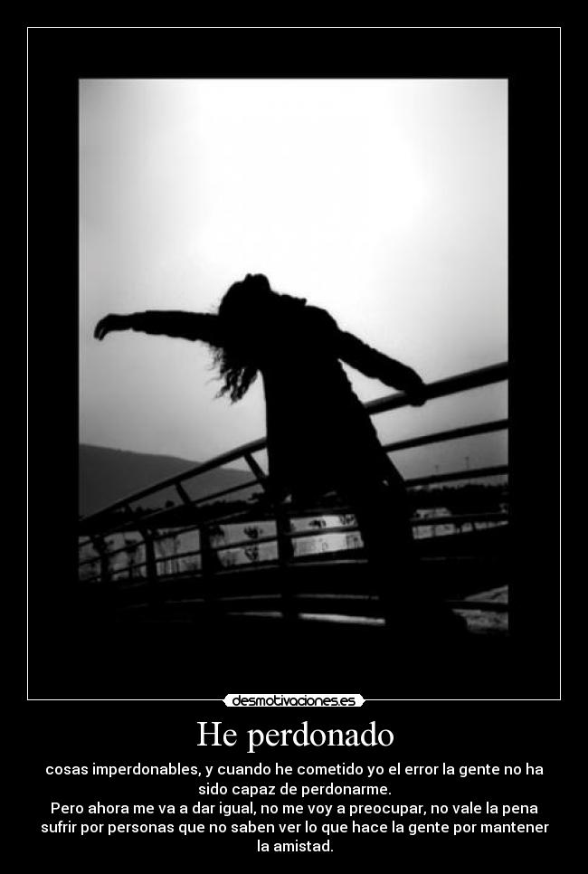 He perdonado - cosas imperdonables, y cuando he cometido yo el error la gente no ha
sido capaz de perdonarme.
Pero ahora me va a dar igual, no me voy a preocupar, no vale la pena
sufrir por personas que no saben ver lo que hace la gente por mantener
la amistad.