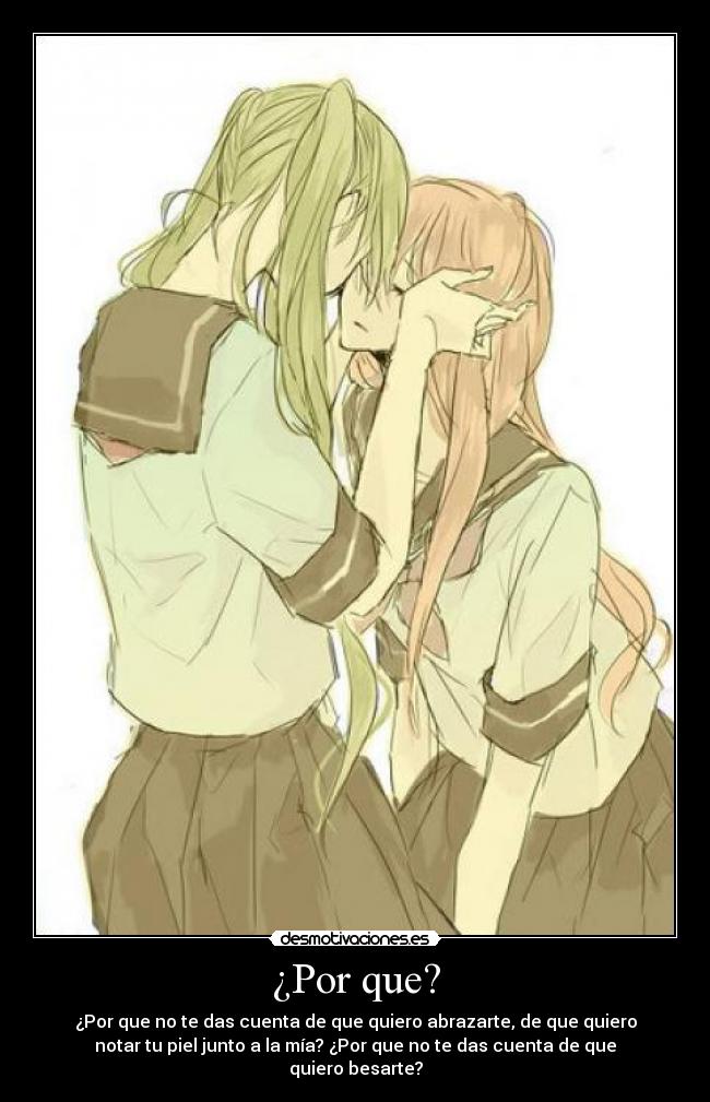 ¿Por que? - ¿Por que no te das cuenta de que quiero abrazarte, de que quiero
notar tu piel junto a la mía? ¿Por que no te das cuenta de que
quiero besarte?