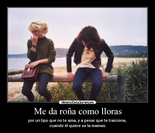 Me da roña como lloras - por un tipo que no te ama, y a pesar que te traiciona, 
cuando él quiere se la mamas.