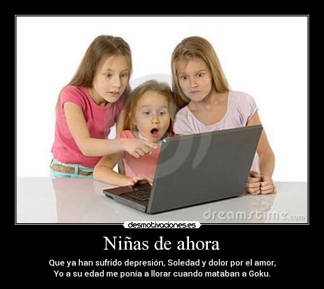 Niñas de ahora - Que ya han sufrido depresión, Soledad y dolor por el amor,
Yo a su edad me ponía a llorar cuando mataban a Goku.