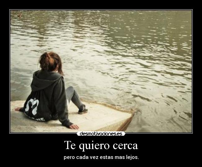 Te quiero cerca - pero cada vez estas mas lejos.