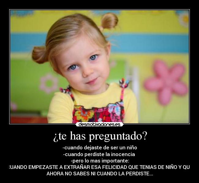 ¿te has preguntado? - -cuando dejaste de ser un niño
-cuando perdiste la inocencia
-pero lo mas importante:
CUANDO EMPEZASTE A EXTRAÑAR ESA FELICIDAD QUE TENIAS DE NIÑO Y QUE
AHORA NO SABES NI CUANDO LA PERDISTE...