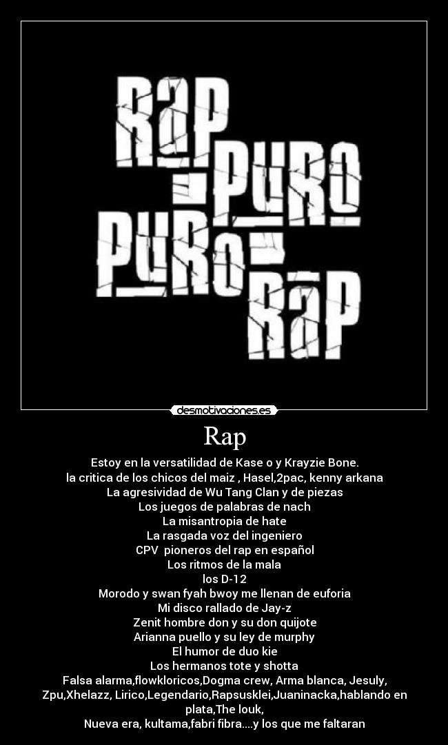 Rap - Estoy en la versatilidad de Kase o y Krayzie Bone.
la critica de los chicos del maiz , Hasel,2pac, kenny arkana
La agresividad de Wu Tang Clan y de piezas
Los juegos de palabras de nach
La misantropia de hate
La rasgada voz del ingeniero
CPV pioneros del rap en español
Los ritmos de la mala
los D-12
Morodo y swan fyah bwoy me llenan de euforia
Mi disco rallado de Jay-z
Zenit hombre don y su don quijote
Arianna puello y su ley de murphy
El humor de duo kie
Los hermanos tote y shotta
Falsa alarma,flowkloricos,Dogma crew, Arma blanca, Jesuly,
Zpu,Xhelazz, Lirico,Legendario,Rapsusklei,Juaninacka,hablando en
plata,The louk,
Nueva era, kultama,fabri fibra....y los que me faltaran