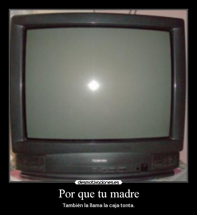 Por que tu madre - También la llama la caja tonta.