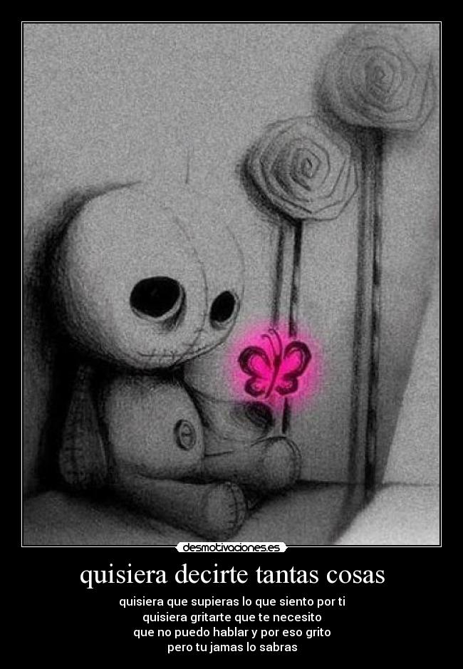 quisiera decirte tantas cosas - quisiera que supieras lo que siento por ti
quisiera gritarte que te necesito
que no puedo hablar y por eso grito
pero tu jamas lo sabras