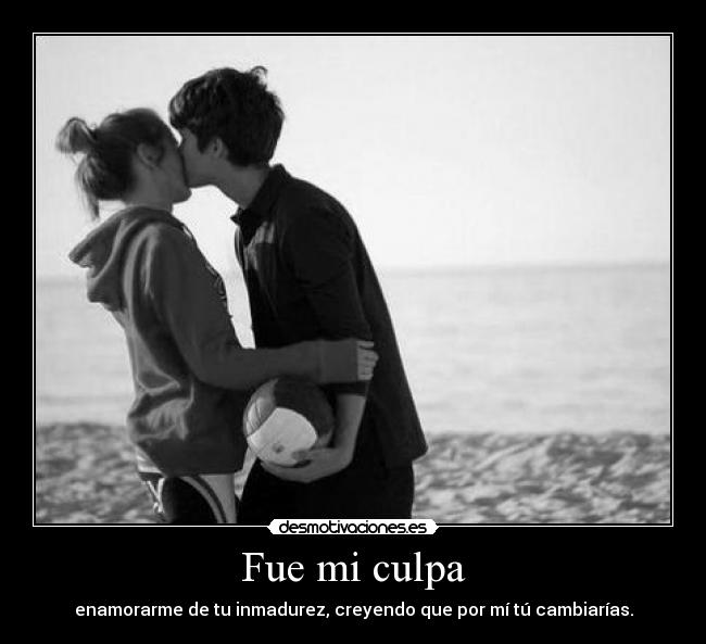 Fue mi culpa - enamorarme de tu inmadurez, creyendo que por mí tú cambiarías.