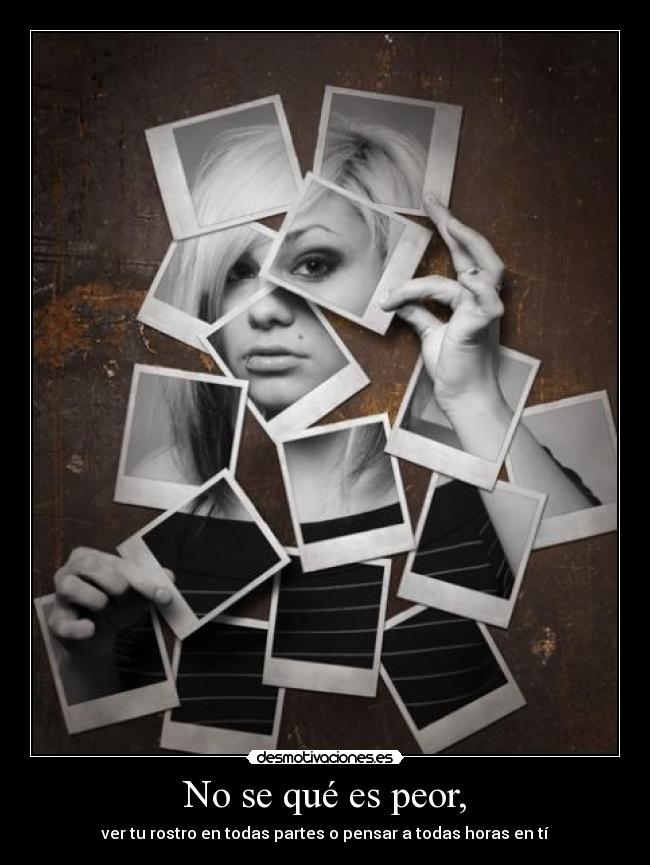 No se qué es peor, - ver tu rostro en todas partes o pensar a todas horas en tí