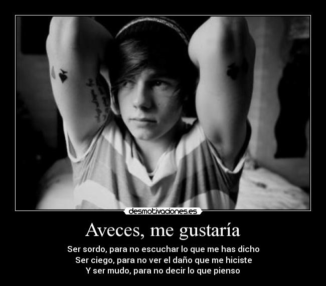 Aveces, me gustaría - Ser sordo, para no escuchar lo que me has dicho
Ser ciego, para no ver el daño que me hiciste
Y ser mudo, para no decir lo que pienso