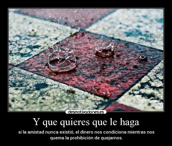 Y que quieres que le haga - si la amistad nunca existió, el dinero nos condiciona mientras nos
quema la prohibición de quejarnos.