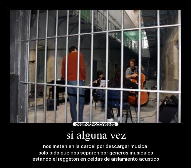si alguna vez - nos meten en la carcel por descargar musica
solo pido que nos separen por generos musicales
estando el reggeton en celdas de aislamiento acustico