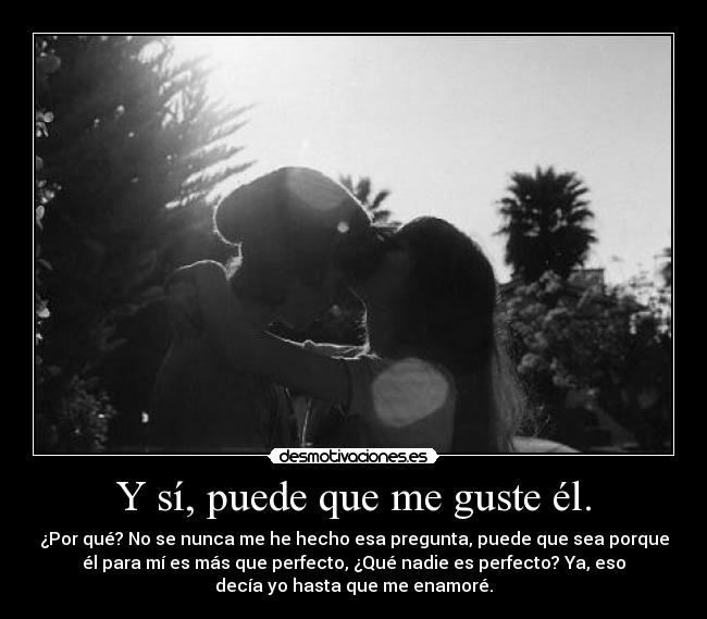 Y sí, puede que me guste él. - ¿Por qué? No se nunca me he hecho esa pregunta, puede que sea porque
él para mí es más que perfecto, ¿Qué nadie es perfecto? Ya, eso
decía yo hasta que me enamoré.