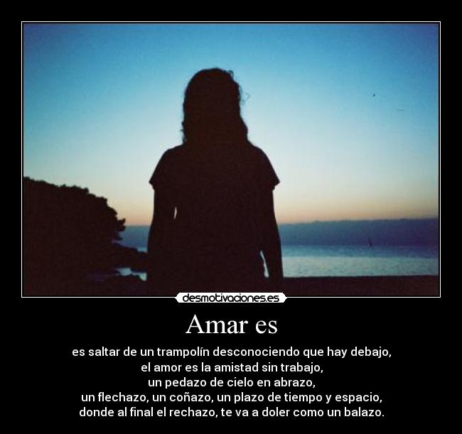 Amar es - es saltar de un trampolín desconociendo que hay debajo,
el amor es la amistad sin trabajo,
un pedazo de cielo en abrazo,
un flechazo, un coñazo, un plazo de tiempo y espacio,
donde al final el rechazo, te va a doler como un balazo.