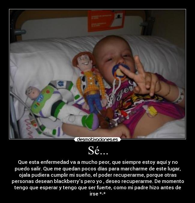 Sé... - Que esta enfermedad va a mucho peor, que siempre estoy aquí y no
puedo salir. Que me quedan pocos días para marcharme de este lugar,
ojala pudiera cumplir mi sueño, el poder recuperarme, porque otras
personas desean blackberrys pero yo , deseo recuperarme. De momento
tengo que esperar y tengo que ser fuerte, como mi padre hizo antes de
irse *-*