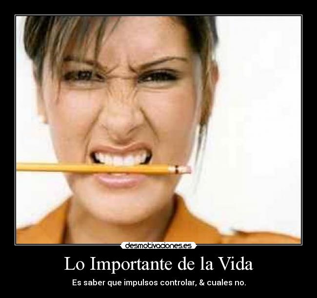 Lo Importante de la Vida - Es saber que impulsos controlar, & cuales no.
