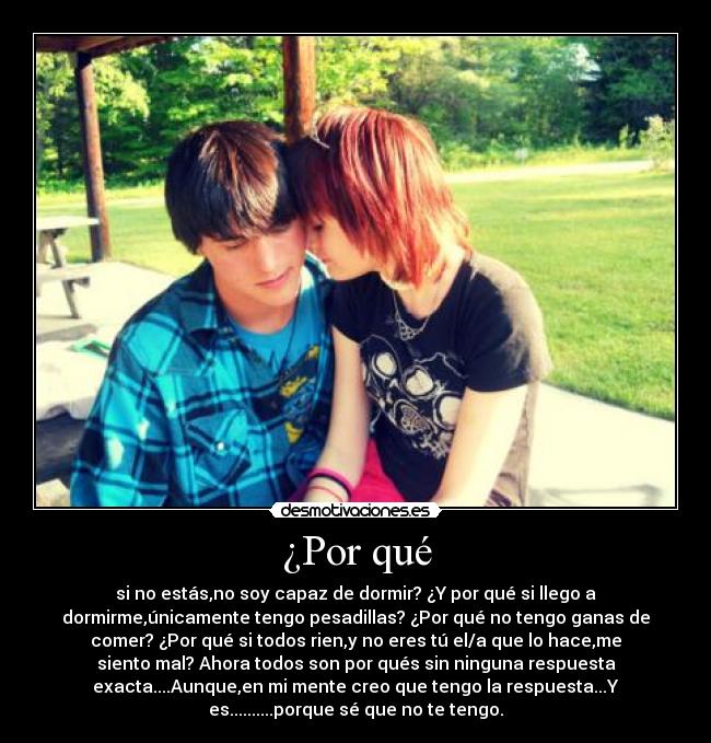 ¿Por qué - si no estás,no soy capaz de dormir? ¿Y por qué si llego a
dormirme,únicamente tengo pesadillas? ¿Por qué no tengo ganas de
comer? ¿Por qué si todos rien,y no eres tú el/a que lo hace,me
siento mal? Ahora todos son por qués sin ninguna respuesta
exacta....Aunque,en mi mente creo que tengo la respuesta...Y
es..........porque sé que no te tengo.