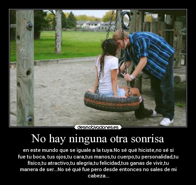No hay ninguna otra sonrisa - en este mundo que se iguale a la tuya.No sé qué hiciste,no sé si
fue tu boca, tus ojos,tu cara,tus manos,tu cuerpo,tu personalidad,tu
físico,tu atractivo,tu alegría,tu felicidad,tus ganas de vivir,tu
manera de ser...No sé qué fue pero desde entonces no sales de mi
cabeza...