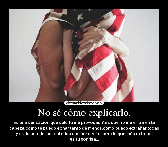 No sé cómo explicarlo. - Es una sensación que solo tú me provocas.Y es que no me entra en la
cabeza cómo te puedo echar tanto de menos,cómo puedo extrañar todas
y cada una de las tonterías que me decías,pero lo que más extraño,
es tu sonrisa...