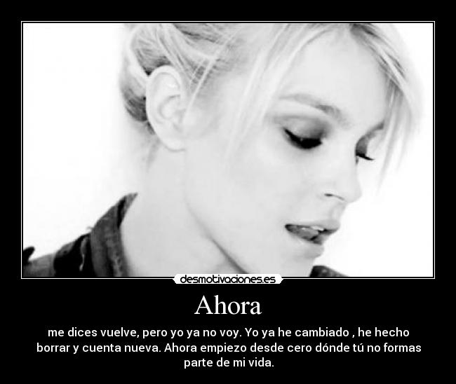 Ahora - me dices vuelve, pero yo ya no voy. Yo ya he cambiado , he hecho
borrar y cuenta nueva. Ahora empiezo desde cero dónde tú no formas
parte de mi vida.