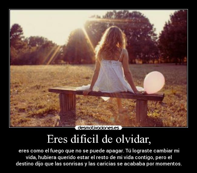 Eres dificil de olvidar, - eres como el fuego que no se puede apagar. Tú lograste cambiar mi
vida, hubiera querido estar el resto de mi vida contigo, pero el
destino dijo que las sonrisas y las caricias se acababa por momentos.