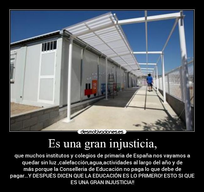 Es una gran injusticia, - que muchos institutos y colegios de primaria de España nos vayamos a
quedar sin luz ,calefacción,agua,actividades al largo del año y de
más porque la Conselleria de Educación no paga lo que debe de
pagar...Y DESPUÉS DICEN QUE LA EDUCACIÓN ES LO PRIMERO! ESTO SI QUE
ES UNA GRAN INJUSTICIA!!
