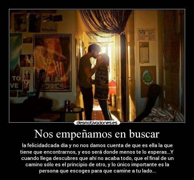 Nos empeñamos en buscar - la felicidadcada día y no nos damos cuenta de que es ella la que
tiene que encontrarnos, y eso será donde menos te lo esperas...Y
cuando llega descubres que ahí no acaba todo, que el final de un
camino sólo es el principio de otro, y lo único importante es la
persona que escoges para que camine a tu lado...